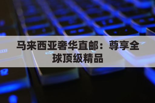 马来西亚奢华直邮:尊享全球顶级精品