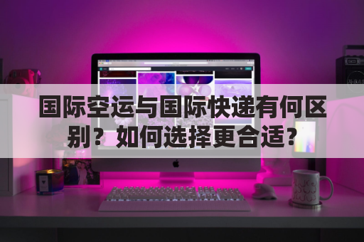 国际空运与国际快递有何区别?如何选择更合适?