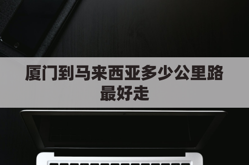 厦门到马来西亚多少公里路最好走(马来西亚到厦门需要隔离吗?)