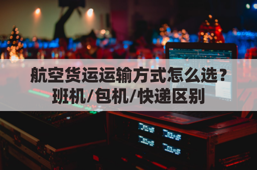 航空货运运输方式怎么选?班机/包机/快递区别