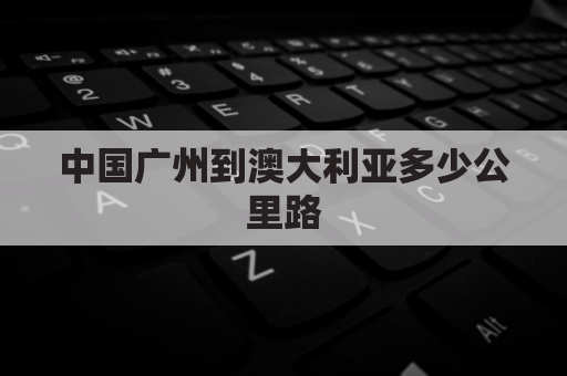 中国广州到澳大利亚多少公里路(中国广州到澳大利亚多少公里路线)