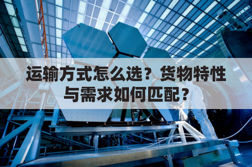 运输方式怎么选?货物特性与需求如何匹配?