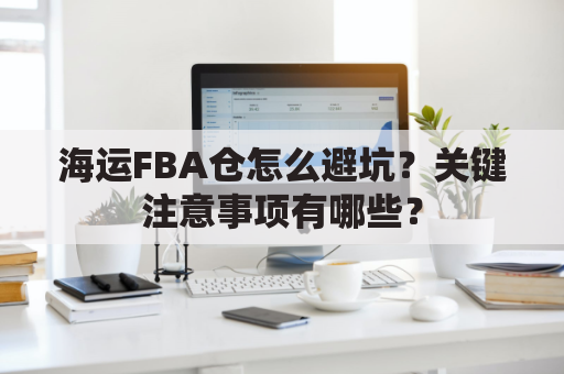 海运FBA仓怎么避坑?关键注意事项有哪些?