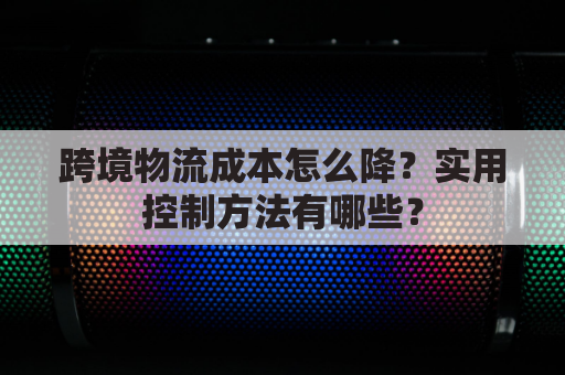 跨境物流成本怎么降?实用控制方法有哪些?