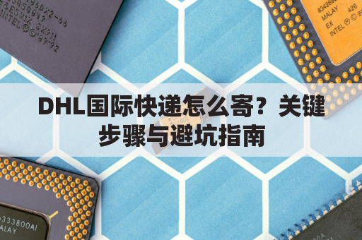DHL国际快递怎么寄?关键步骤与避坑指南