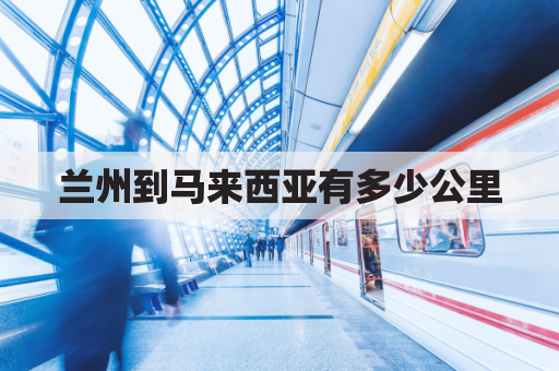 兰州到马来西亚有多少公里(兰州到马力多少公里)