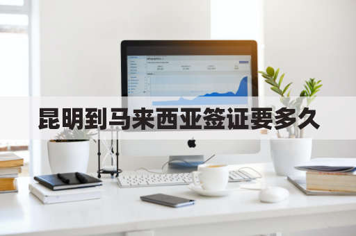 昆明到马来西亚签证要多久(昆明到马来西亚签证要多久能办好)