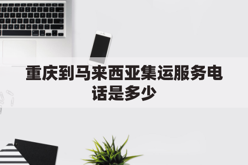 重庆到马来西亚集运服务电话是多少(重庆距离马来西亚有多远)