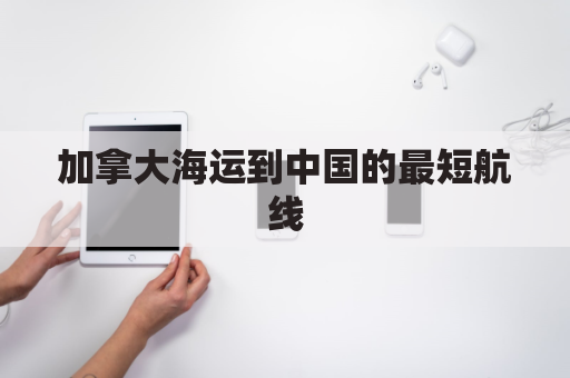 加拿大海运到中国的最短航线(加拿大海运到中国的最短航线是)