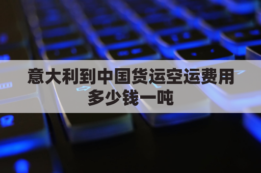 意大利到中国货运空运费用多少钱一吨(意大利到中国物流费用)