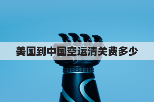 美国到中国空运清关费多少(美国飞中国清关要多久)