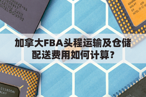 加拿大FBA头程运输及仓储配送费用如何计算?