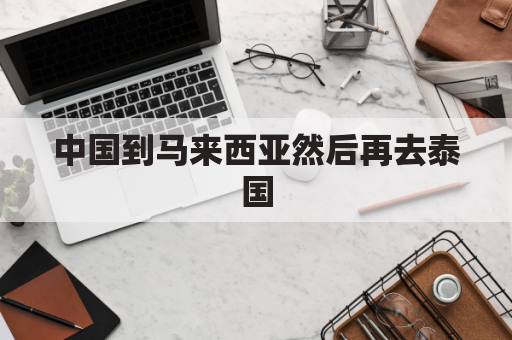 中国到马来西亚然后再去泰国(中国到马来西亚然后再去泰国要签证吗)