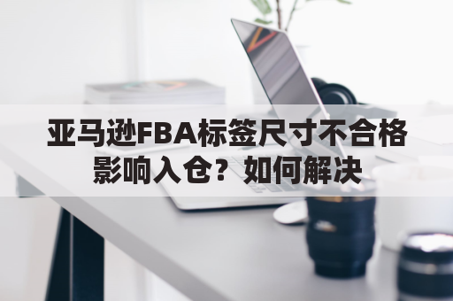 亚马逊FBA标签尺寸不合格影响入仓?如何解决