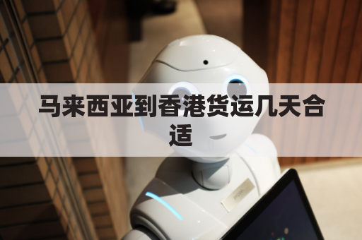 马来西亚到香港货运几天合适(马来西亚到香港货运几天合适呢)