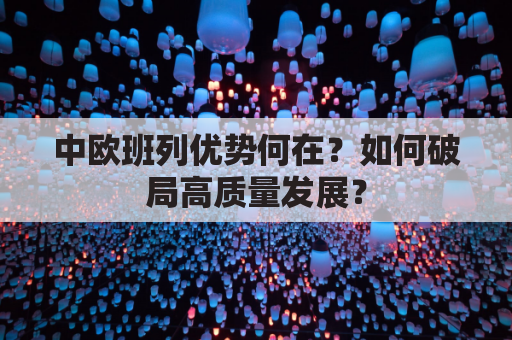 中欧班列优势何在?如何破局高质量发展?