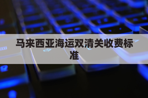马来西亚海运双清关收费标准(马来西亚进口海运)
