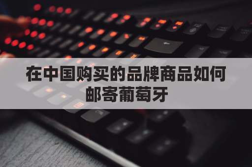 在中国购买的品牌商品如何邮寄葡萄牙(怎么邮寄东西到葡萄牙里斯本)