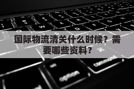 国际物流清关什么时候?需要哪些资料?