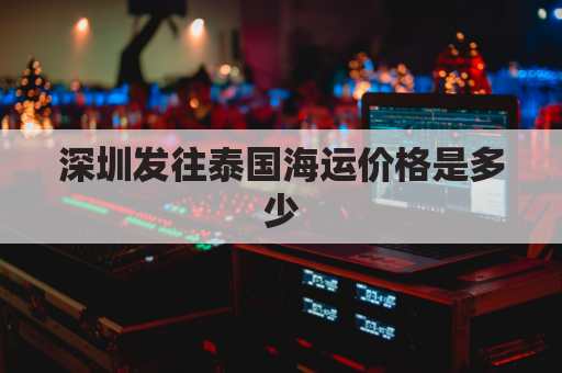 深圳发往泰国海运价格是多少(深圳到泰国的物流)