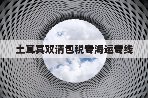 土耳其双清包税专海运专线(土耳其清关需要哪些正本原件)