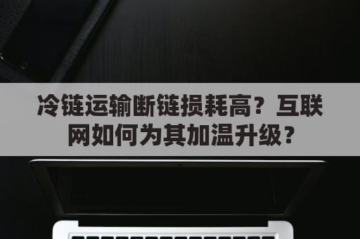 冷链运输断链损耗高？互联网如何为其加温升级？