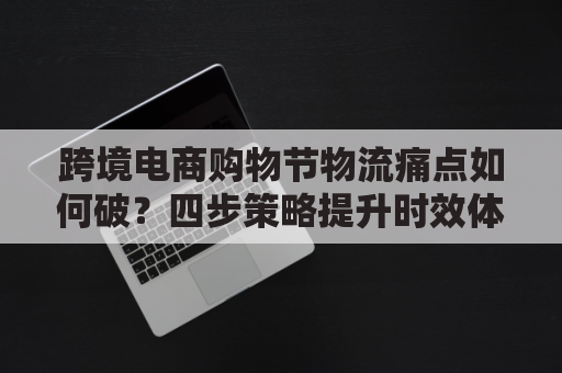 跨境电商购物节物流痛点如何破？四步策略提升时效体验？