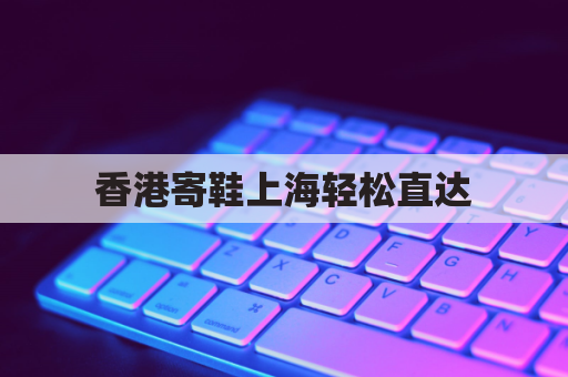 香港寄鞋上海轻松直达，跨境包裹寄递无忧