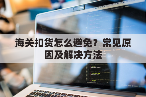海关扣货怎么避免？常见原因及解决方法