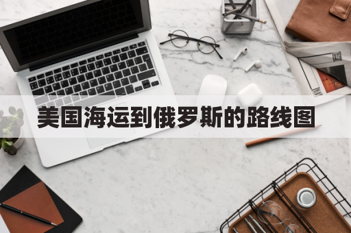 美国海运到俄罗斯的路线图(美国海运到门)