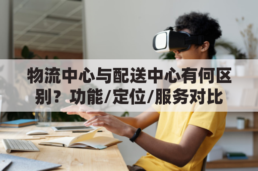 物流中心与配送中心有何区别？功能/定位/服务对比
