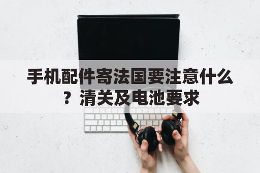 手机配件寄法国要注意什么？清关及电池要求