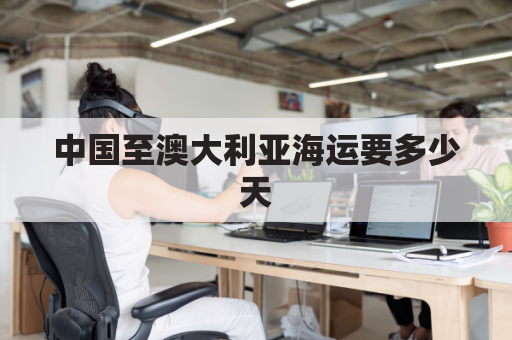 中国至澳大利亚海运要多少天(中国到澳大利亚海运航线多少公里)