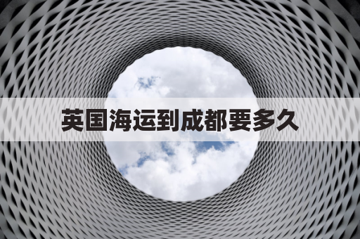 英国海运到成都要多久(英国海运时效)