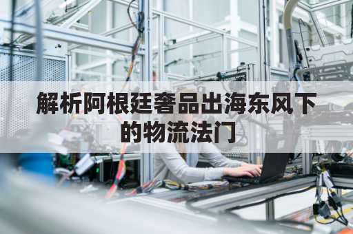 解析阿根廷奢品出海东风下的物流法门