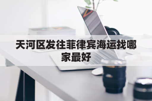 天河区发往菲律宾海运找哪家最好(广东到菲律宾海运要多久)