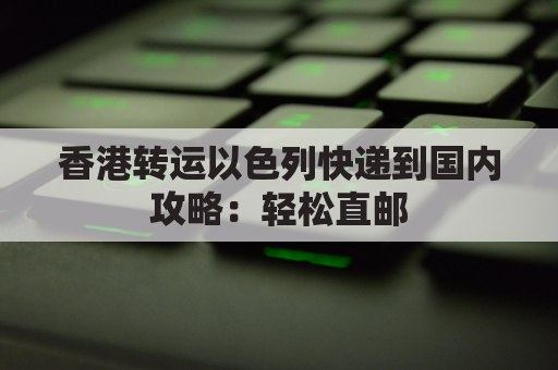 香港转运以色列快递到国内攻略:轻松直邮,便捷到家