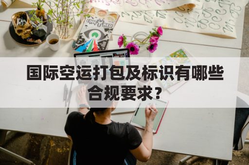 国际空运打包及标识有哪些合规要求?