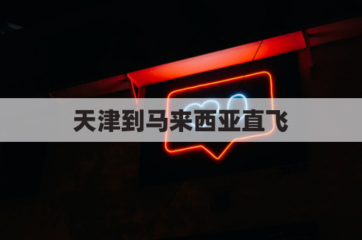 天津到马来西亚直飞(天津到马来西亚直飞多长时间)