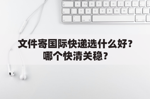 文件寄国际快递选什么好?哪个快清关稳?