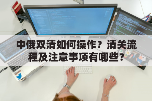 中俄双清如何操作?清关流程及注意事项有哪些?