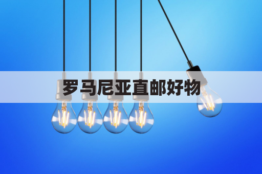 罗马尼亚直邮好物,跨越国界极速送达