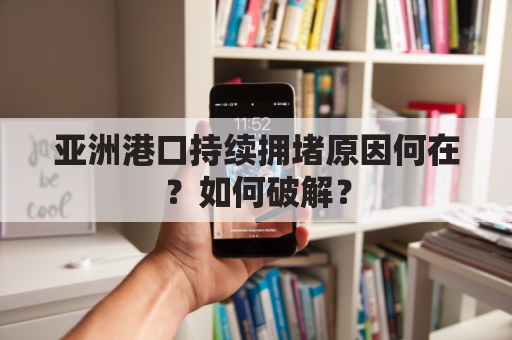 亚洲港口持续拥堵原因何在?如何破解?