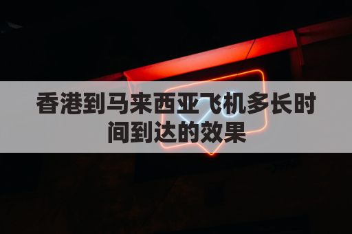 香港到马来西亚飞机多长时间到达的效果(香港港口到马来西亚需要多久)