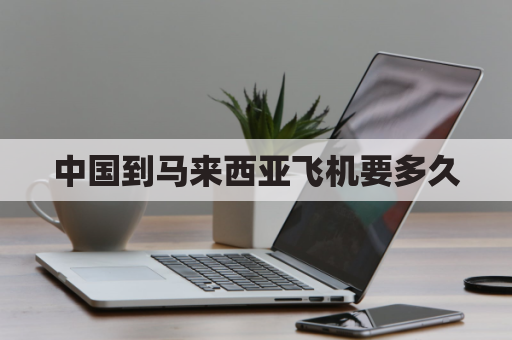 中国到马来西亚飞机要多久(中国到马来西亚飞机多久时间)