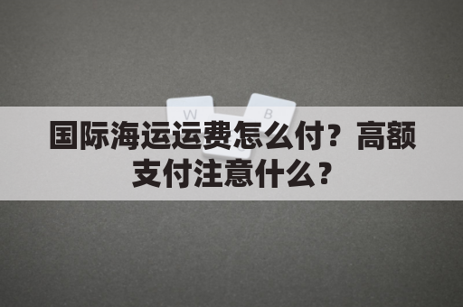 国际海运运费怎么付?高额支付注意什么?