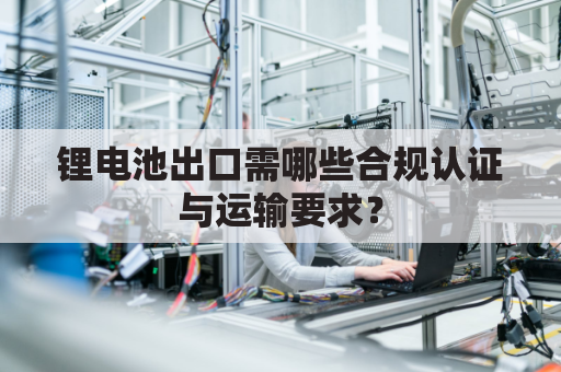 锂电池出口需哪些合规认证与运输要求?
