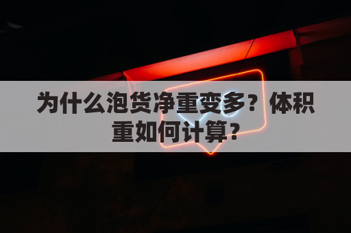 为什么泡货净重变多?体积重如何计算?