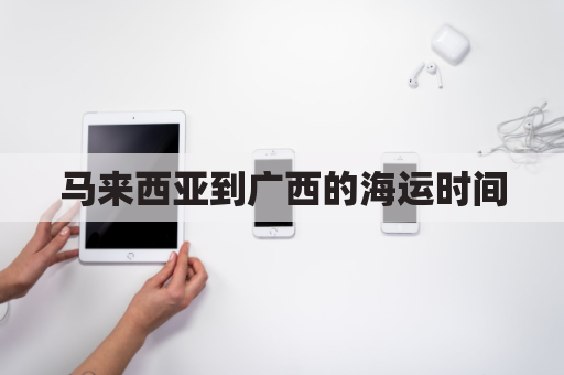 马来西亚到广西的海运时间(马来西亚到广州海运费)