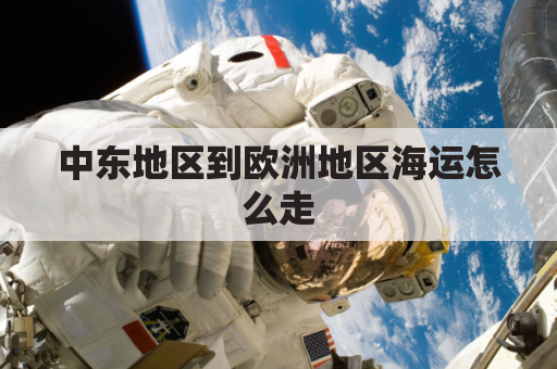 中东地区到欧洲地区海运怎么走(中东地区到欧洲地区海运怎么走最快)